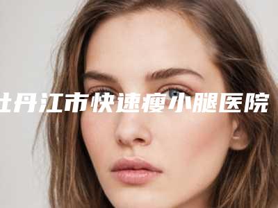 牡丹江市快速瘦小腿医院排名榜前十佳哪家靠谱-牡丹江市快速瘦小腿整形医院