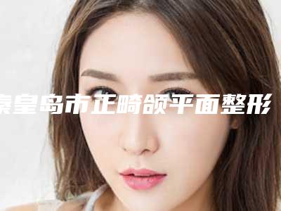 秦皇岛市正畸颌平面整形医院排名榜前十详情公告(秦皇岛沛森整形外科口碑领衔)