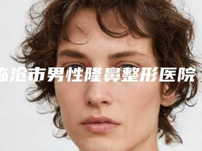 临沧市男性隆鼻整形医院上榜清单top10强大咖揭秘（临沧市男性隆鼻整形整形医院）