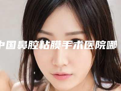 中国鼻腔粘膜手术医院哪家好：鼻腔粘膜手术医院top50强最新公布