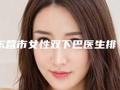 东营市女性双下巴医生排名榜前十专位干货总结（韩文杰医生2025美容价格表在线查询）