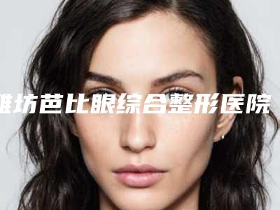 潍坊芭比眼综合整形医院排名榜汇总，精确查找TOP4,潍坊市中医院口腔科提出宝贵意见可采纳借鉴，避避雷