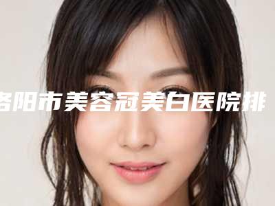 洛阳市美容冠美白医院排名前10强不要错过（洛阳市美容冠美白口腔医院成为前三甲）