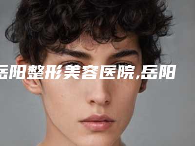 岳阳整形美容医院,岳阳华美医疗美容实力PK口碑擅长点这里