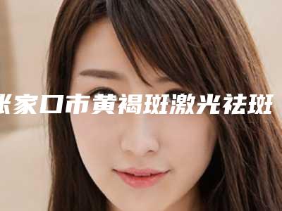 张家口市黄褐斑激光祛斑效最好的整容医院是哪家(张家口尚美医整形美容中心来为您助力)