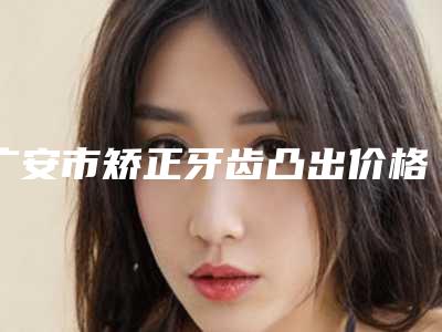 广安市矫正牙齿凸出价格价位表分享2025-广安市矫正牙齿凸出价格