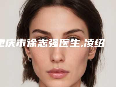 重庆市徐志强医生,凌绍祥医生热门top口碑盘点