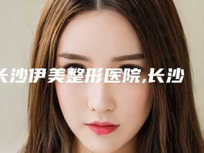 长沙伊美整形医院,长沙湘雅整形美容科哪位专家更厉害