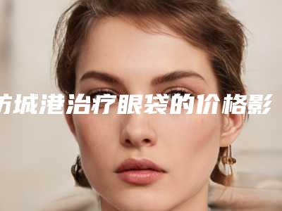 防城港治疗眼袋的价格影响因素是什么