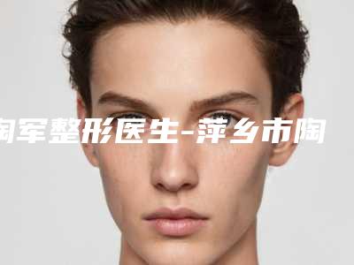 陶军整形医生-萍乡市陶军医生上颚截骨口碑技术在线，强烈推荐