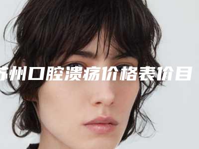 苏州口腔溃疡价格表价目表2025全新上线,今天口腔溃疡价格为3858元-53871元