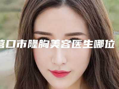 营口市隆胸美容医生哪位可靠-王瑶整形医生立机构医生常驻榜单