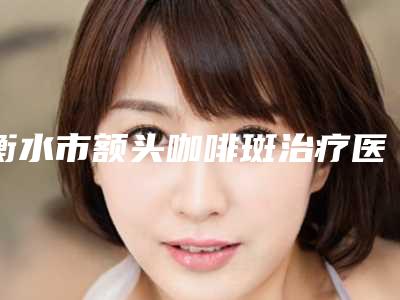 衡水市额头咖啡斑治疗医院在榜名单top10强更新了（衡水唯美医疗美容实力不可小觑）