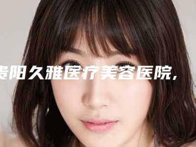 贵阳久雅医疗美容医院,贵阳禾美星医疗美容门诊部技术大比拼