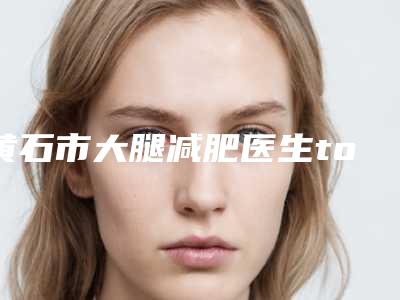 黄石市大腿减肥医生top10强排行汇总测评-黄石市大腿减肥整形医生