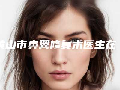 黄山市鼻翼修复术医生在榜名单强榜前十位哪位效果好-黄山市周松明整形医生