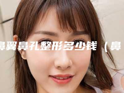 鼻翼鼻孔整形多少钱（鼻翼整形一般多少钱）