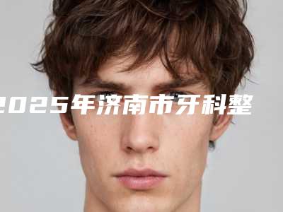 2025年济南市牙科整牙医院排行榜综合更新-济南市牙科整牙口腔医院