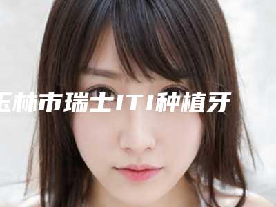 玉林市瑞士ITI种植牙(全瓷冠)医院口碑排行榜前十佳名气机构推荐(玉林市瑞士ITI种植牙(全瓷冠)口腔医院实力圈粉)