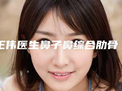 王伟医生鼻子鼻综合肋骨教你如何避雷避坑-江西市吉安市第二人民医院整形美容科