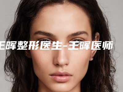 王晖整形医生-王晖医师热玛吉除皱抗衰专家权威有实力，值得信赖