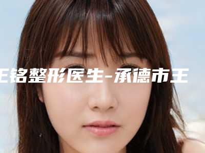 王铭整形医生-承德市王铭医生耳做整形建议收藏