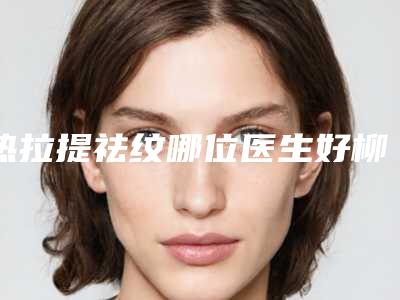 热拉提祛纹哪位医生好柳州市(黄新医生凭好口碑稳稳上前三强)