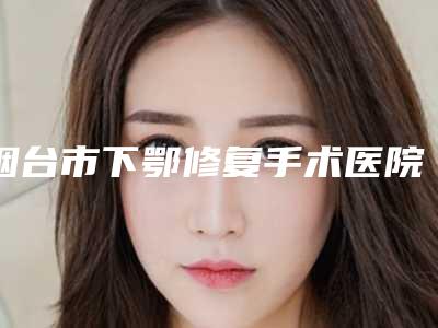 烟台市下鄂修复手术医院在榜清单前十佳了解(烟台市下鄂修复手术口腔医院广受网友好评)