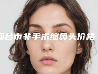 烟台市非手术缩鼻头价格(费用)清单2025版全新公开(近6个月均价为：7074元)