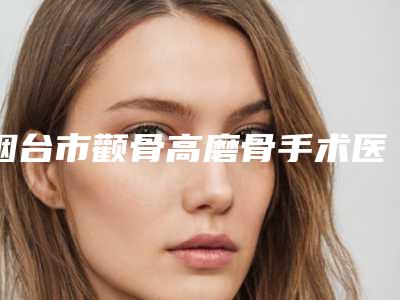 烟台市颧骨高磨骨手术医生排行前十强技术口碑俱佳(李超英医生实力口碑均经得起考验)