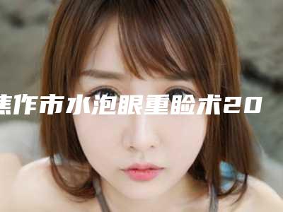 焦作市水泡眼重睑术2025价格表正式发布详细收费在此(12月-5月均价为:8232元)