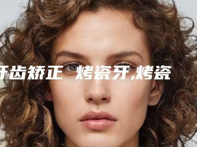 牙齿矫正 烤瓷牙,烤瓷牙整牙