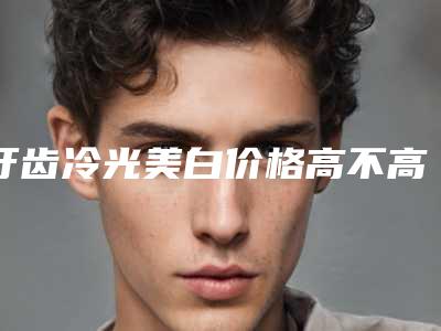 牙齿冷光美白价格高不高?大概需要多少钱?