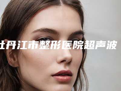 牡丹江市整形医院超声波祛眼袋手术-牡丹江王维群整形美容外科诊所又上榜了
