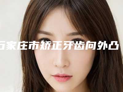 石家庄市矫正牙齿向外凸价格(费用)清单口碑专家2025公布-石家庄贝佳植呀口腔诊所2025价格表(收费标准)火速一览