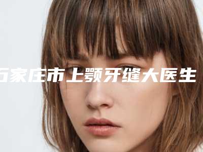 石家庄市上颚牙缝大医生在榜名单汇集在此口碑不同寻常-石家庄市上颚牙缝大整形医生