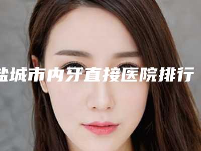 盐城市内牙直接医院排行前十佳呈现(盐城苏齿博信口腔有三甲和私立医生供选择)