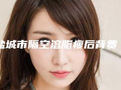 盐城市隔空溶脂瘦后背费用表明细热门全新一览-近8个月均价为4704元
