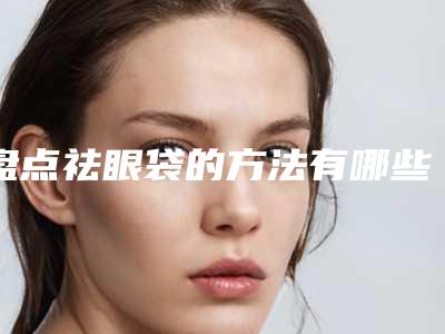 盘点祛眼袋的方法有哪些(哪种祛眼袋的方法最好)