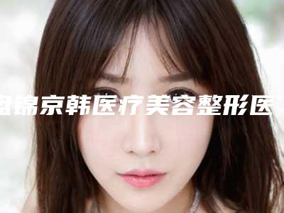 盘锦京韩医疗美容整形医院,盘锦颜值医疗美容诊所分析哪家效果更好