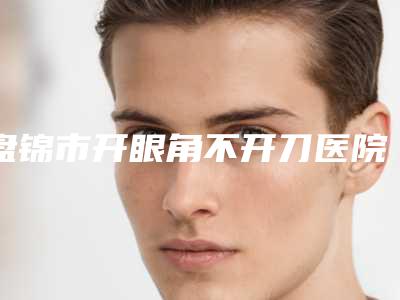 盘锦市开眼角不开刀医院排行前十私藏分享-盘锦齐洪医疗美容口碑实力均稳居前十