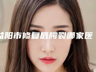 益阳市修复唇腭裂哪家医院口碑排行榜top10口碑医-益阳赫山韩美美容整形诊所年度口碑王