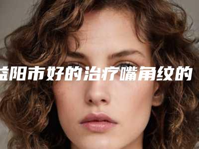 益阳市好的治疗嘴角纹的医院(益阳市治疗嘴角纹医院排行榜查收)