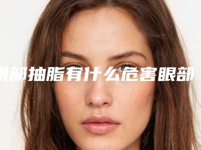 眼部抽脂有什么危害眼部抽脂手术效果好吗!