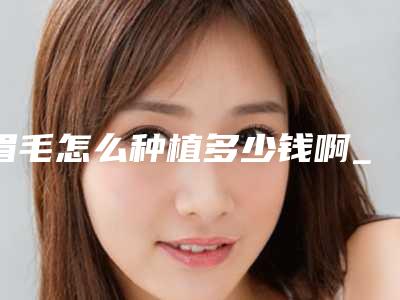眉毛怎么种植多少钱啊_仿生植眉毛大概多少钱
