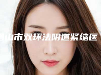眉山市双环法阴道紧缩医院在榜清单前十哪几个效果好（眉山市双环法阴道紧缩整形医院）