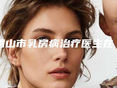 眉山市乳房病治疗医生在榜名单综合实力十强权威医生评测-眉山市何李润整形医生