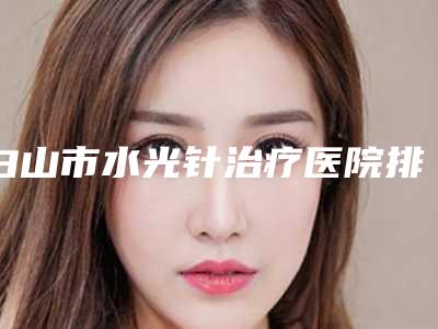 白山市水光针治疗医院排行榜前十名大展示-白山市水光针治疗整形医院