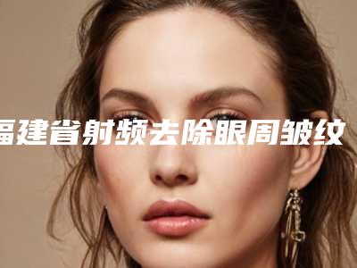 福建省射频去除眼周皱纹2025正规价格表(费用)公示-福建省射频去除眼周皱纹手术费