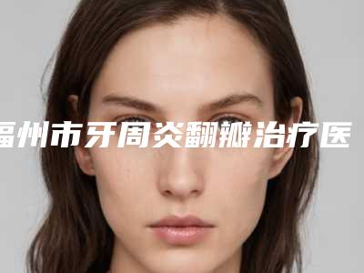 福州市牙周炎翻瓣治疗医院排行前十名一览表(福州白马口腔门诊部靠谱正规医美)